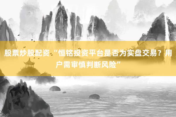 股票炒股配资 “恒铭投资平台是否为实盘交易？用户需审慎判断风险”