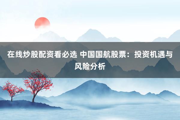 在线炒股配资看必选 中国国航股票：投资机遇与风险分析