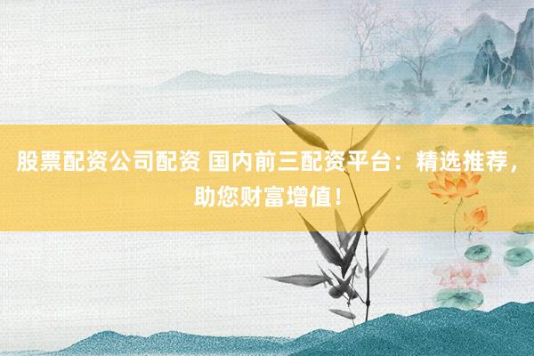 股票配资公司配资 国内前三配资平台：精选推荐，助您财富增值！