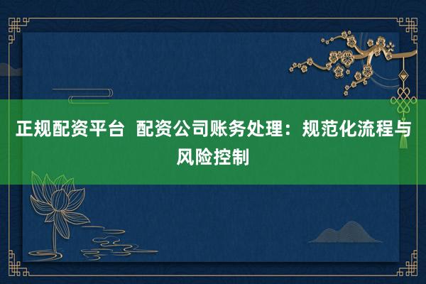 正规配资平台  配资公司账务处理：规范化流程与风险控制
