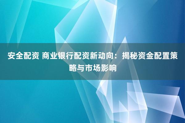 安全配资 商业银行配资新动向：揭秘资金配置策略与市场影响
