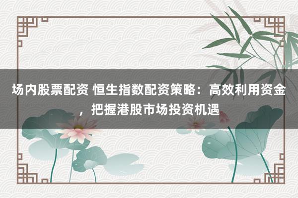 场内股票配资 恒生指数配资策略：高效利用资金，把握港股市场投资机遇