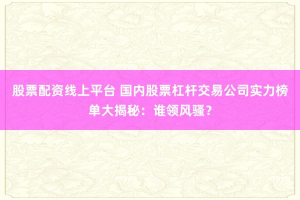 股票配资线上平台 国内股票杠杆交易公司实力榜单大揭秘：谁领风骚？