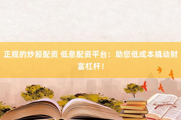 正规的炒股配资 低息配资平台：助您低成本撬动财富杠杆！