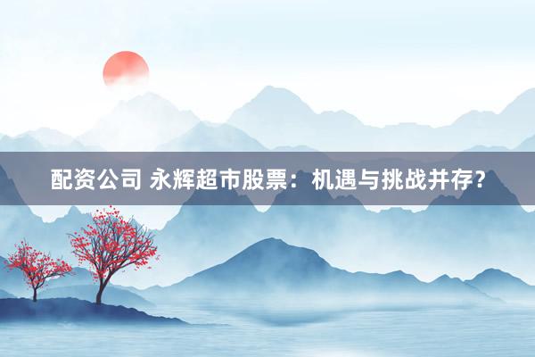 配资公司 永辉超市股票：机遇与挑战并存？