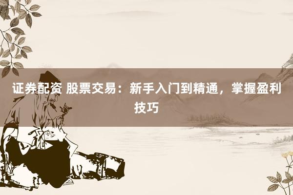 证券配资 股票交易：新手入门到精通，掌握盈利技巧