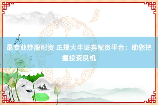 最专业炒股配资 正规大牛证券配资平台：助您把握投资良机