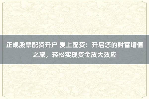 正规股票配资开户 爱上配资：开启您的财富增值之旅，轻松实现资金放大效应