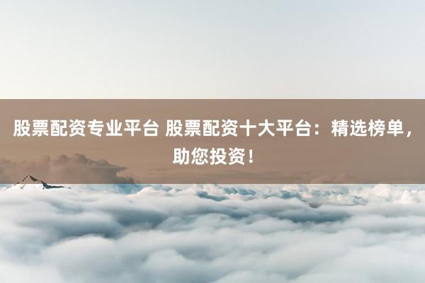 股票配资专业平台 股票配资十大平台：精选榜单，助您投资！