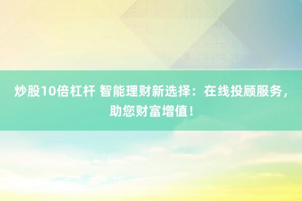 炒股10倍杠杆 智能理财新选择：在线投顾服务，助您财富增值！