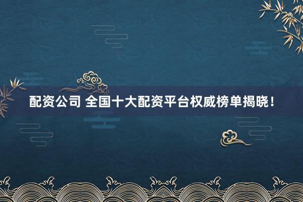 配资公司 全国十大配资平台权威榜单揭晓！