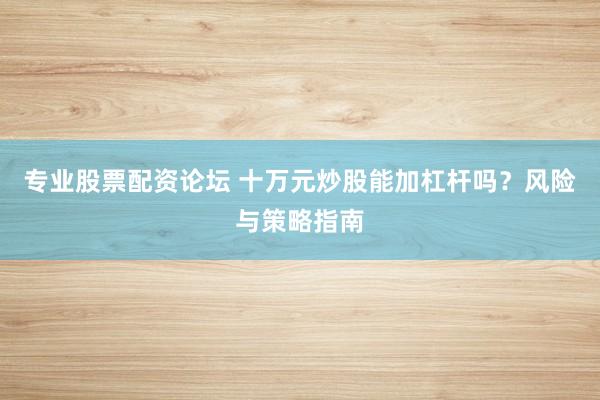 专业股票配资论坛 十万元炒股能加杠杆吗？风险与策略指南