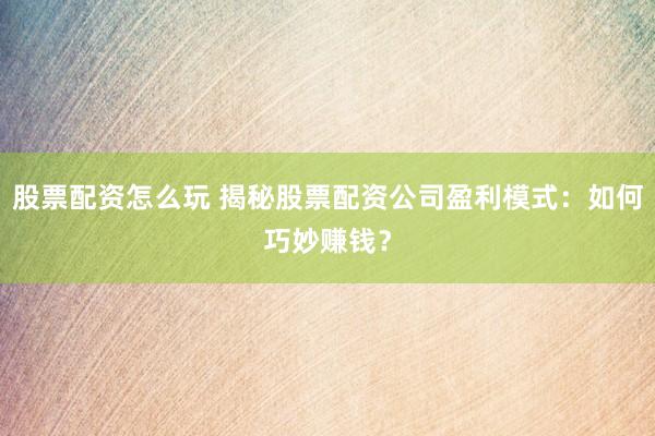 股票配资怎么玩 揭秘股票配资公司盈利模式：如何巧妙赚钱？
