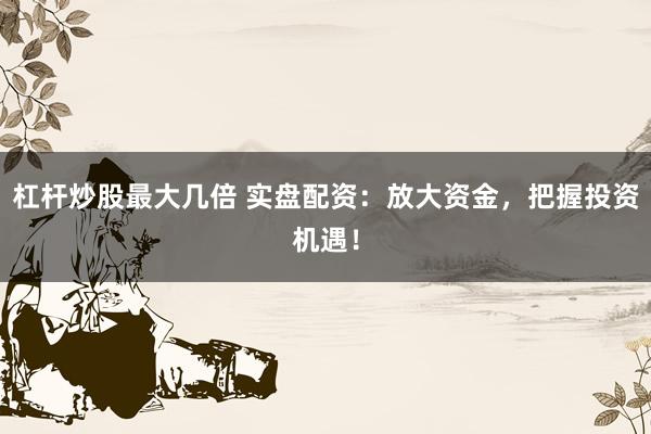 杠杆炒股最大几倍 实盘配资：放大资金，把握投资机遇！