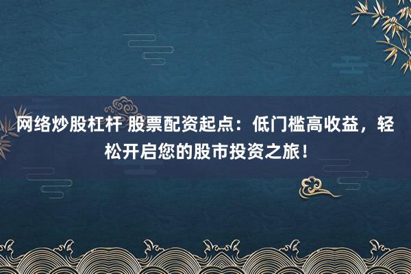 网络炒股杠杆 股票配资起点：低门槛高收益，轻松开启您的股市投资之旅！