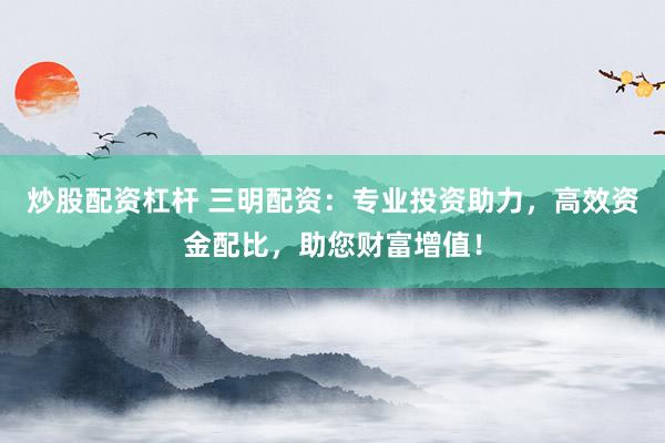 炒股配资杠杆 三明配资：专业投资助力，高效资金配比，助您财富增值！