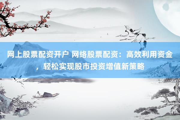 网上股票配资开户 网络股票配资：高效利用资金，轻松实现股市投资增值新策略