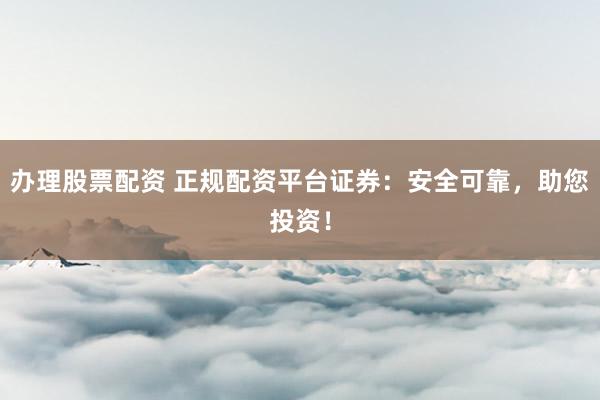 办理股票配资 正规配资平台证券：安全可靠，助您投资！