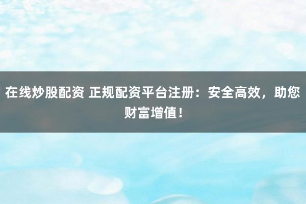 在线炒股配资 正规配资平台注册：安全高效，助您财富增值！