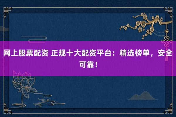 网上股票配资 正规十大配资平台：精选榜单，安全可靠！