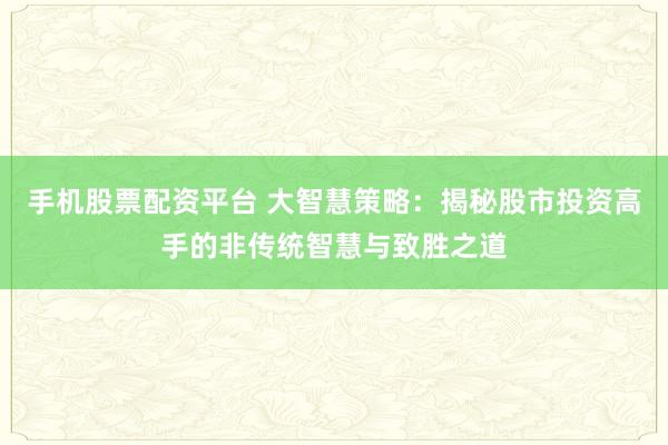手机股票配资平台 大智慧策略：揭秘股市投资高手的非传统智慧与致胜之道
