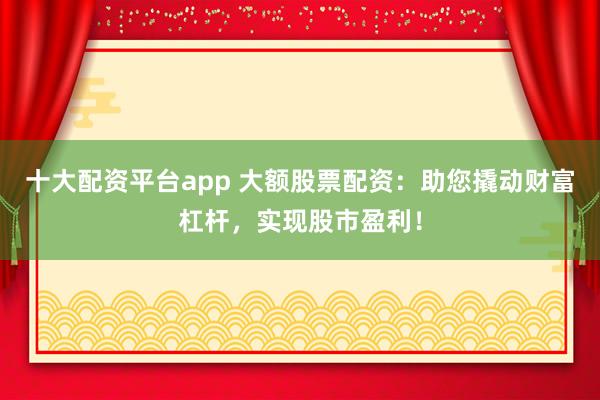 十大配资平台app 大额股票配资：助您撬动财富杠杆，实现股市盈利！