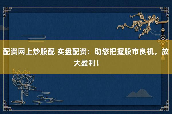 配资网上炒股配 实盘配资：助您把握股市良机，放大盈利！