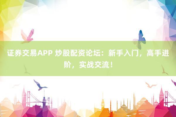 证券交易APP 炒股配资论坛：新手入门，高手进阶，实战交流！