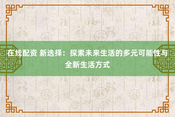 在线配资 新选择：探索未来生活的多元可能性与全新生活方式