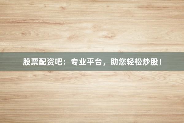 股票配资吧：专业平台，助您轻松炒股！