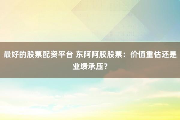 最好的股票配资平台 东阿阿胶股票：价值重估还是业绩承压？