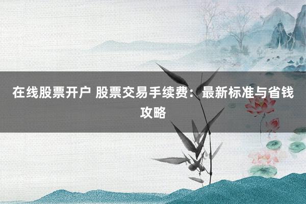 在线股票开户 股票交易手续费：最新标准与省钱攻略