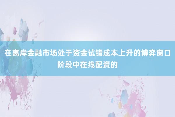 在离岸金融市场处于资金试错成本上升的博弈窗口阶段中在线配资的