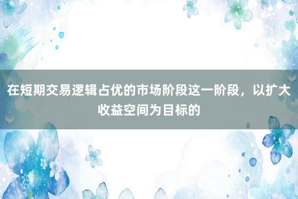 在短期交易逻辑占优的市场阶段这一阶段，以扩大收益空间为目标的
