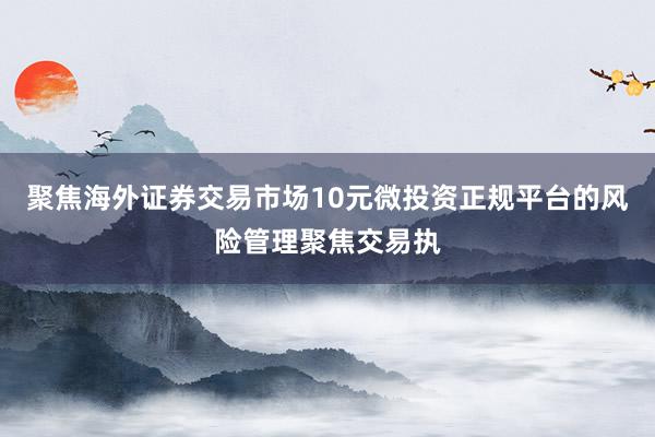 聚焦海外证券交易市场10元微投资正规平台的风险管理聚焦交易执