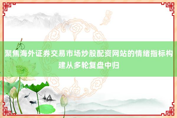 聚焦海外证券交易市场炒股配资网站的情绪指标构建从多轮复盘中归