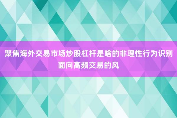 聚焦海外交易市场炒股杠杆是啥的非理性行为识别面向高频交易的风