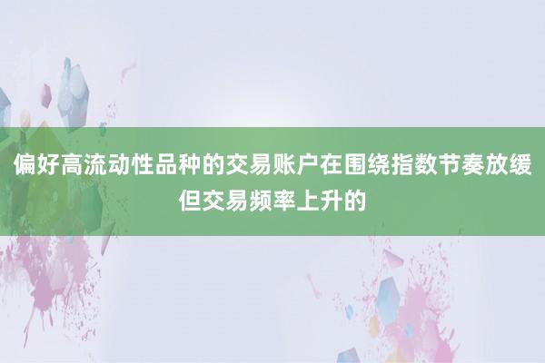 偏好高流动性品种的交易账户在围绕指数节奏放缓但交易频率上升的