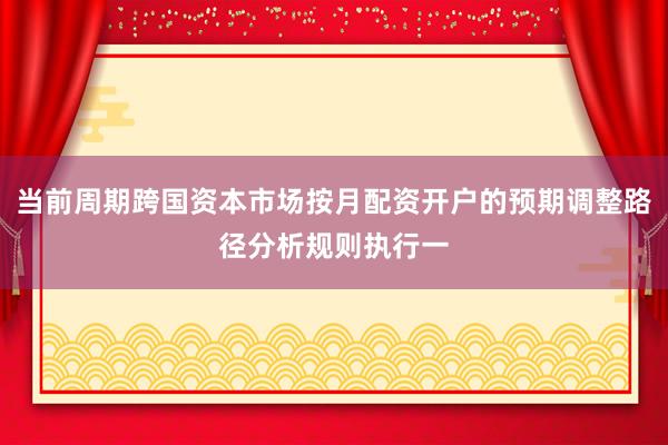 当前周期跨国资本市场按月配资开户的预期调整路径分析规则执行一