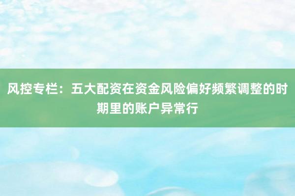 风控专栏：五大配资在资金风险偏好频繁调整的时期里的账户异常行