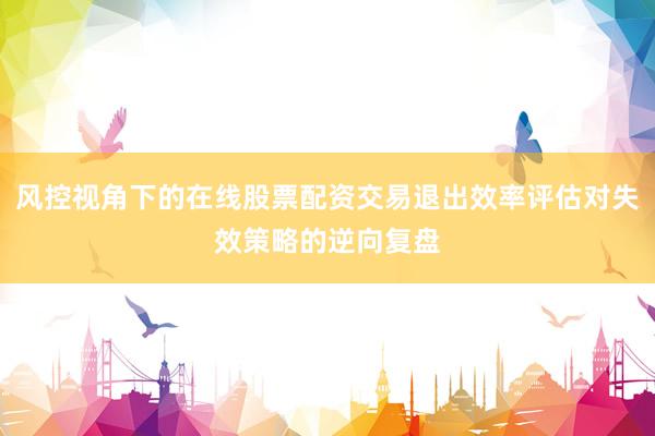 风控视角下的在线股票配资交易退出效率评估对失效策略的逆向复盘