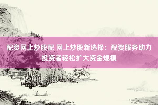 配资网上炒股配 网上炒股新选择：配资服务助力投资者轻松扩大资金规模