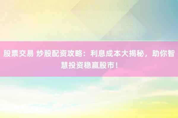 股票交易 炒股配资攻略：利息成本大揭秘，助你智慧投资稳赢股市！