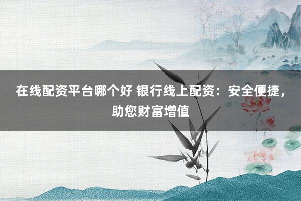 在线配资平台哪个好 银行线上配资：安全便捷，助您财富增值
