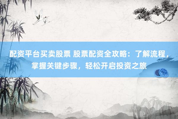 配资平台买卖股票 股票配资全攻略：了解流程，掌握关键步骤，轻松开启投资之旅