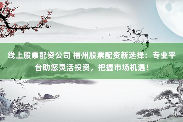 线上股票配资公司 福州股票配资新选择：专业平台助您灵活投资，把握市场机遇！
