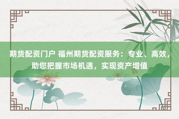 期货配资门户 福州期货配资服务：专业、高效，助您把握市场机遇，实现资产增值