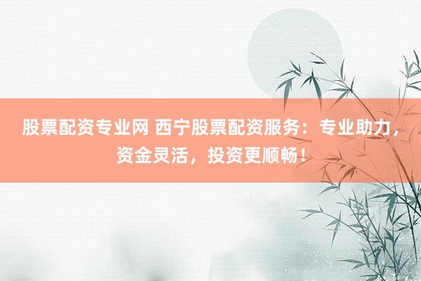 股票配资专业网 西宁股票配资服务：专业助力，资金灵活，投资更顺畅！