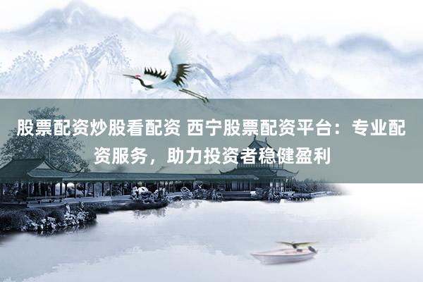 股票配资炒股看配资 西宁股票配资平台：专业配资服务，助力投资者稳健盈利