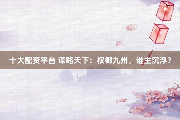 十大配资平台 谋略天下：权御九州，谁主沉浮？